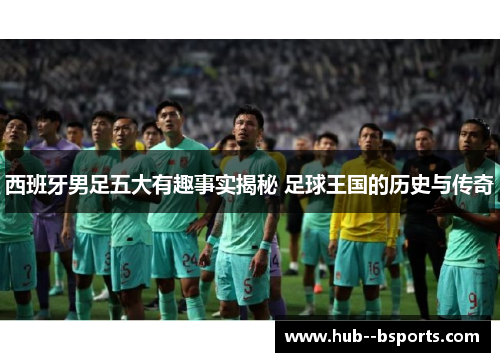 西班牙男足五大有趣事实揭秘 足球王国的历史与传奇