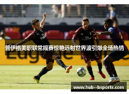 普伊格美职联常规赛惊艳远射世界波引爆全场热情